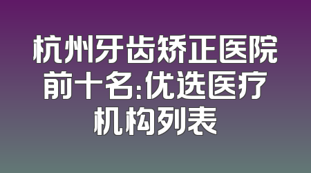 杭州牙齿矫正医院前十名：优选医疗机构列表