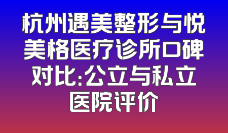 杭州遇美整形与悦美格医疗诊所口碑对比：公立与私立医院评价