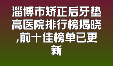 淄博市矫正后牙垫高医院排行榜揭晓，前十佳榜单已更新