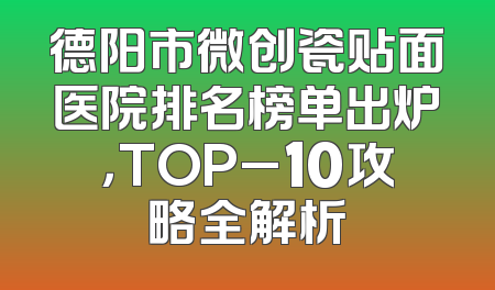 德阳市微创瓷贴面医院排名榜单出炉，TOP_10攻略全解析