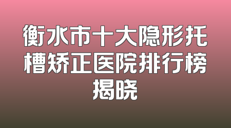 衡水市十大隐形托槽矫正医院排行榜揭晓