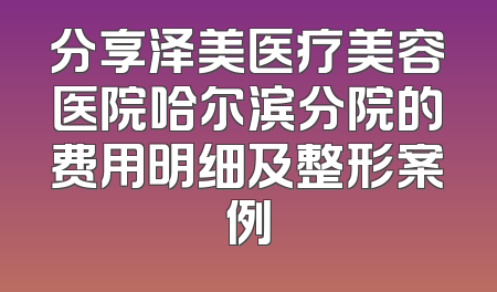 分享泽美医疗美容医院哈尔滨分院的费用明细及整形案例