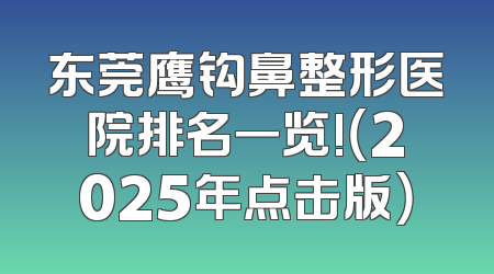 东莞鹰钩鼻整形医院排名一览!（2025年点击版）