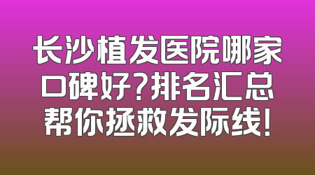 长沙植发医院哪家口碑好？排名汇总帮你拯救发际线！