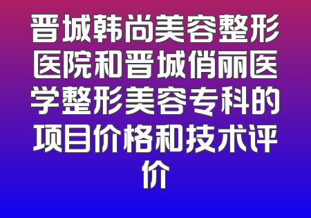 晋城韩尚美容整形医院和晋城俏丽医学整形美容专科的项目价格和技术评价