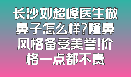 长沙刘超峰医生做鼻子怎么样？隆鼻风格备受美誉！价格一点都不贵