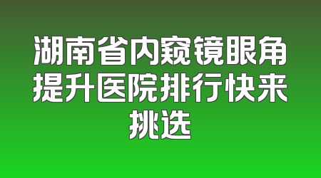 湖南省内窥镜眼角提升医院排行快来挑选