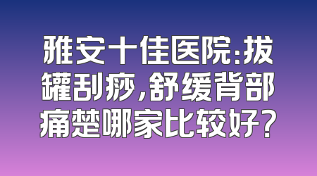 雅安十佳医院：拔罐刮痧，舒缓背部痛楚哪家比较好？