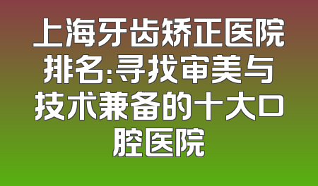 上海牙齿矫正医院排名：寻找审美与技术兼备的十大口腔医院