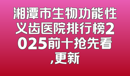湘潭市生物功能性义齿医院排行榜2025前十抢先看，更新