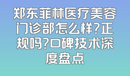郑东菲林医疗美容门诊部怎么样？正规吗？口碑技术深度盘点