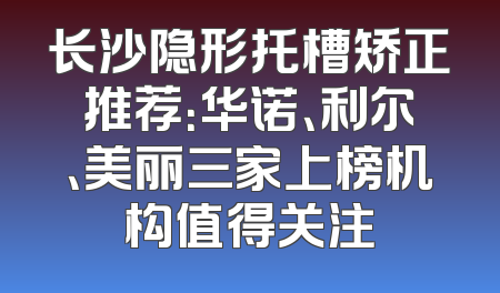 长沙隐形托槽矫正推荐：华诺、利尔、美丽三家上榜机构值得关注