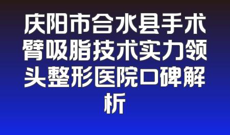 庆阳市合水县手术臂吸脂技术实力领头整形医院口碑解析