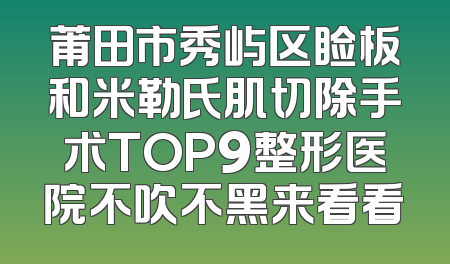 莆田市秀屿区睑板和米勒氏肌切除手术TOP9整形医院不吹不黑来看看