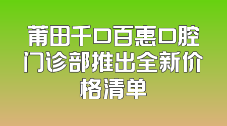 莆田千口百惠口腔门诊部推出全新价格清单