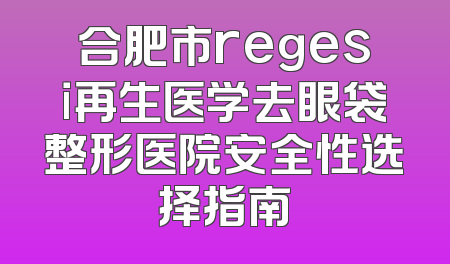合肥市regesi再生医学去眼袋整形医院安全性选择指南