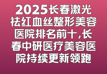 2025长春激光祛红血丝整形美容医院排名前十，长春中研医疗美容医院持续更新领跑
