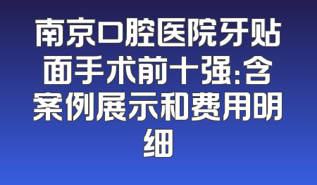 南京口腔医院牙贴面手术前十强：含案例展示和费用明细