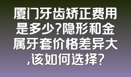 厦门牙齿矫正费用是多少？隐形和金属牙套价格差异大，该如何选择？