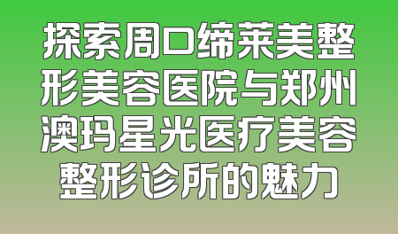 探索周口缔莱美整形美容医院与郑州澳玛星光医疗美容整形诊所的魅力