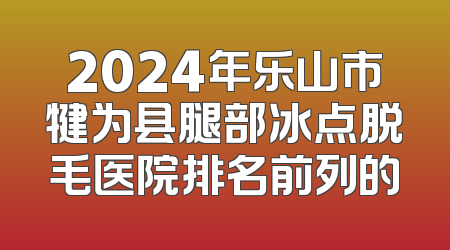 2024年乐山市犍为县腿部冰点脱毛医院排名前列的