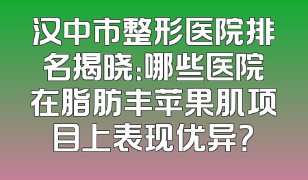 汉中市整形医院排名揭晓：哪些医院在脂肪丰苹果肌项目上表现优异？