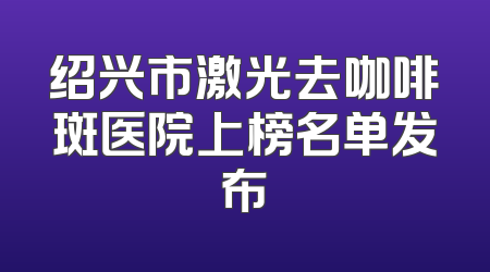 绍兴市激光去咖啡斑医院上榜名单发布
