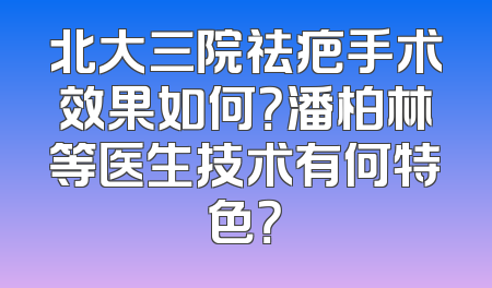 北大三院祛疤手术效果如何？潘柏林等医生技术有何特色？