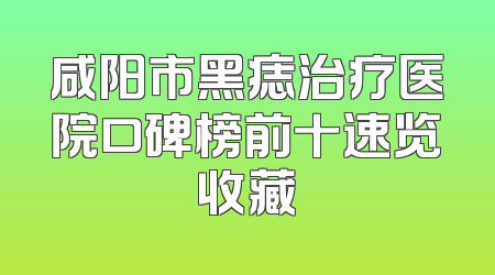 咸阳市黑痣治疗医院口碑榜前十速览收藏
