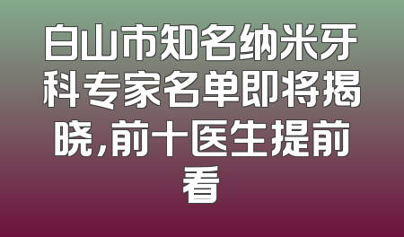 白山市知名纳米牙科专家名单即将揭晓，前十医生提前看