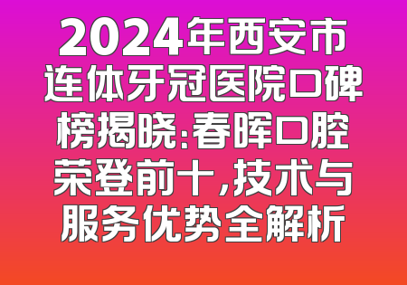 2024年西安市连体牙冠医院口碑榜揭晓：春晖口腔荣登前十，技术与服务优势全解析