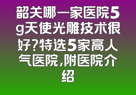 韶关哪一家医院5g天使光雕技术很好？特选5家高人气医院，附医院介绍