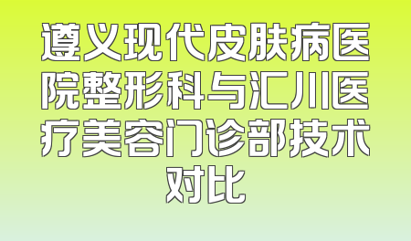 遵义现代皮肤病医院整形科与汇川医疗美容门诊部技术对比