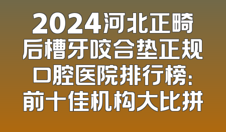 2024河北正畸后槽牙咬合垫正规口腔医院排行榜：前十佳机构大比拼
