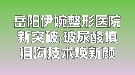 岳阳伊婉整形医院新突破：玻尿酸填泪沟技术焕新颜
