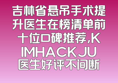 吉林省悬吊手术提升医生在榜清单前十位口碑推荐，KIMHACKJU医生好评不间断