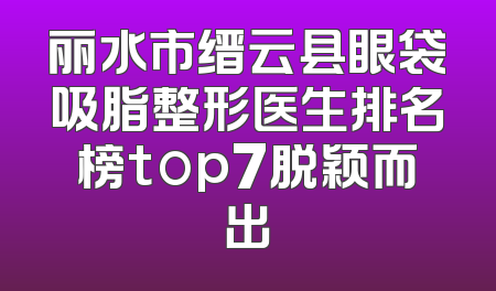 丽水市缙云县眼袋吸脂整形医生排名榜top7脱颖而出