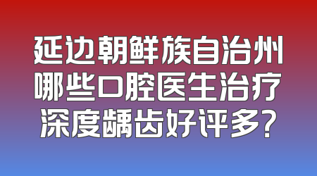 延边朝鲜族自治州哪些口腔医生治疗深度龋齿好评多？