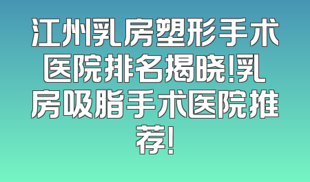 江州乳房塑形手术医院排名揭晓！乳房吸脂手术医院推荐！