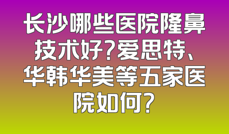 长沙哪些医院隆鼻技术好？爱思特、华韩华美等五家医院如何？