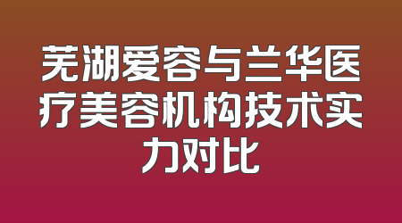 芜湖爱容与兰华医疗美容机构技术实力对比