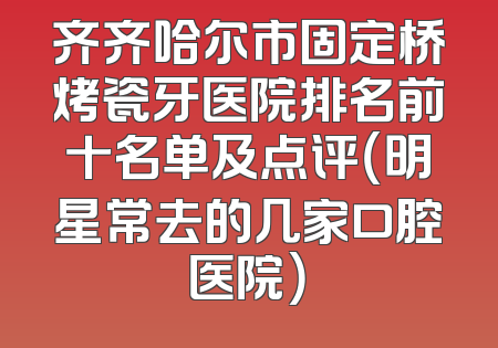 齐齐哈尔市固定桥烤瓷牙医院排名前十名单及点评（明星常去的几家口腔医院）