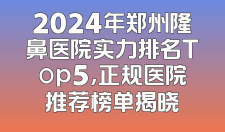 2024年郑州隆鼻医院实力排名Top5，正规医院推荐榜单揭晓