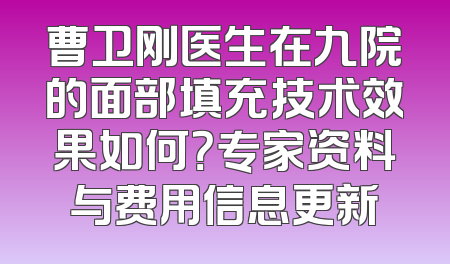 曹卫刚医生在九院的面部填充技术效果如何？专家资料与费用信息更新