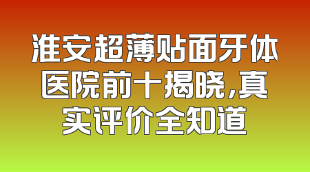 淮安超薄贴面牙体医院前十揭晓，真实评价全知道