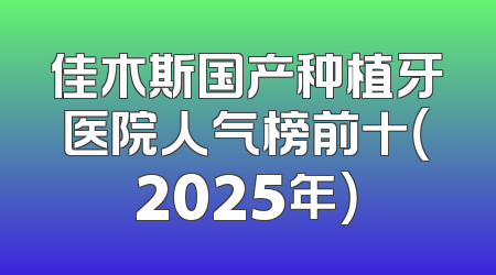 佳木斯国产种植牙医院人气榜前十（2025年）