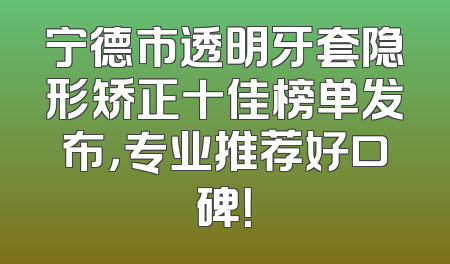 宁德市透明牙套隐形矫正十佳榜单发布，专业推荐好口碑！