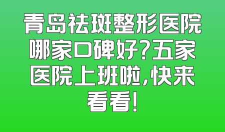 青岛祛斑整形医院哪家口碑好？五家医院上班啦，快来看看！