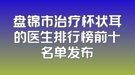 盘锦市治疗杯状耳的医生排行榜前十名单发布