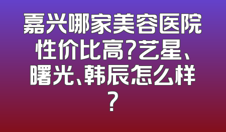 嘉兴哪家美容医院性价比高？艺星、曙光、韩辰怎么样？